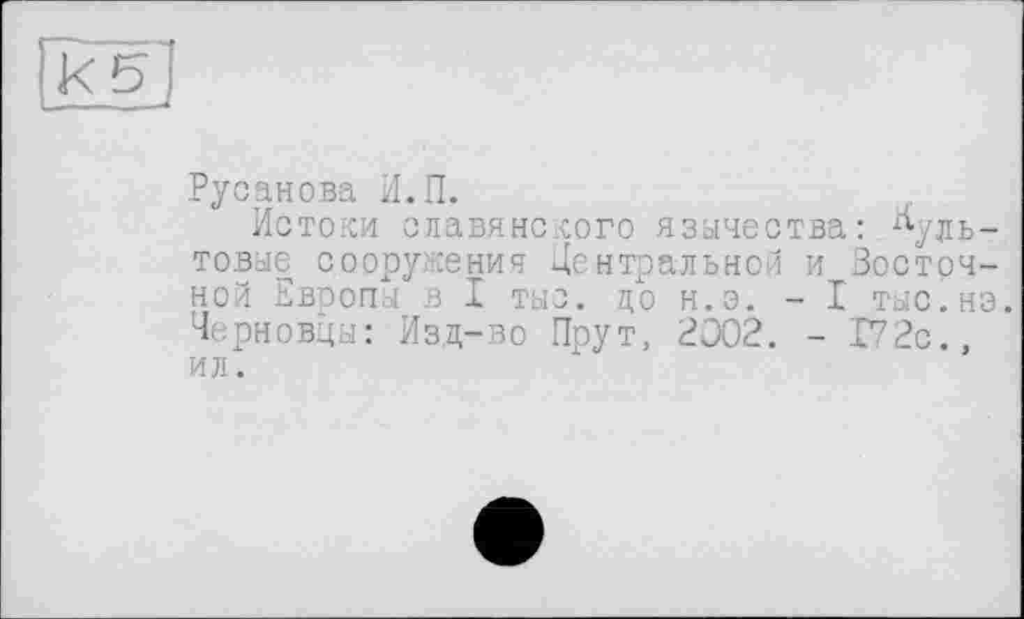 ﻿Русанова И.П.
Истоки славянского язычества: культовые сооружения Центральной и Восточной Европы в I тыс. до н.э. - I тыс.но. Черновцы: Изд-во Прут, 3002. - 172с., ил.